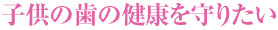 子供の歯の健康を守りたい