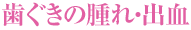歯ぐきの腫れ・出血